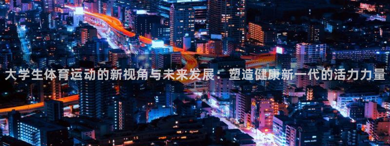 ug环球官网：大学生体育运动的新视角与未来发展：塑造健康新一代的活力力量